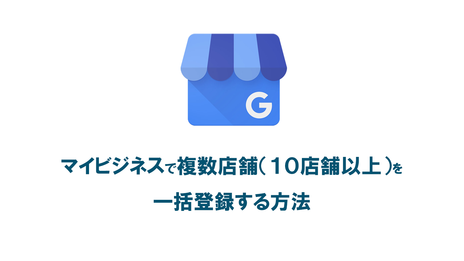Googleマイビジネスで複数店舗（１０店舗以上）を一括登録する方法と手順